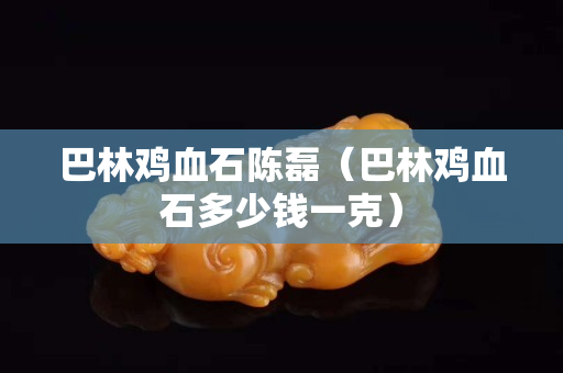 巴林雞血石陳磊（巴林雞血石多少錢一克）