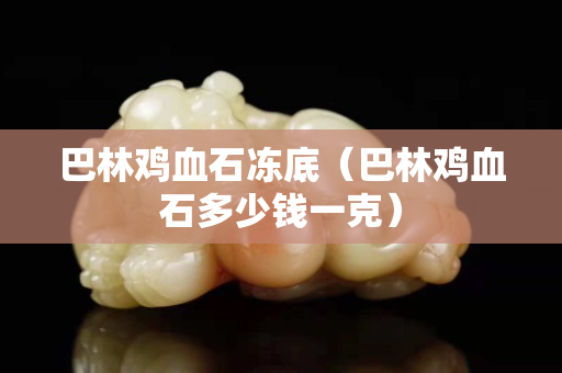 巴林雞血石凍底（巴林雞血石多少錢一克）
