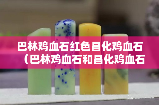 巴林雞血石紅色昌化雞血石（巴林雞血石和昌化雞血石的區別）