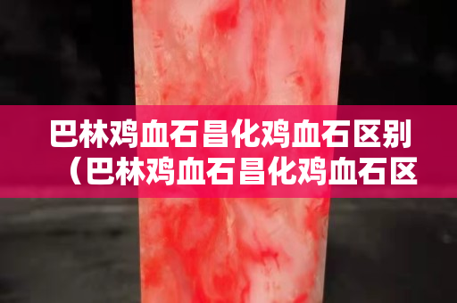 巴林雞血石昌化雞血石區(qū)別（巴林雞血石昌化雞血石區(qū)別）