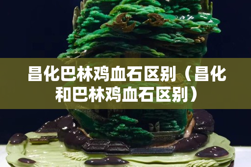 昌化巴林雞血石區別（昌化和巴林雞血石區別）