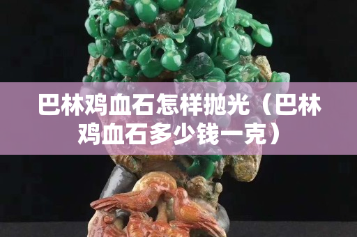 巴林雞血石怎樣拋光（巴林雞血石多少錢一克）