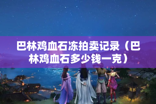 巴林雞血石凍拍賣記錄（巴林雞血石多少錢一克）