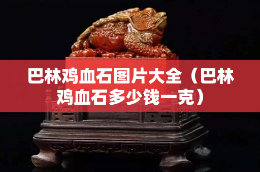 巴林雞血石圖片大全（巴林雞血石多少錢一克）