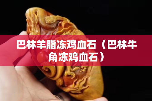 巴林羊脂凍雞血石（巴林牛角凍雞血石）