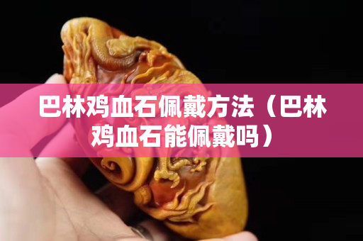 巴林雞血石佩戴方法（巴林雞血石能佩戴嗎）