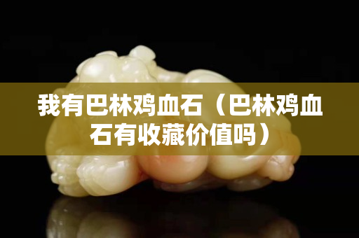 我有巴林雞血石（巴林雞血石有收藏價值嗎）