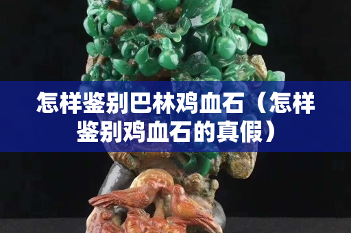 怎樣鑒別巴林雞血石（怎樣鑒別雞血石的真假）