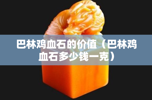 巴林雞血石的價值（巴林雞血石多少錢一克）