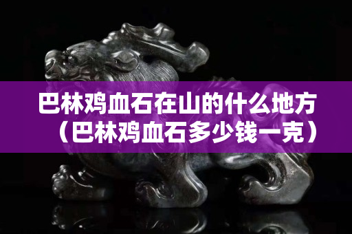巴林雞血石在山的什么地方（巴林雞血石多少錢一克）