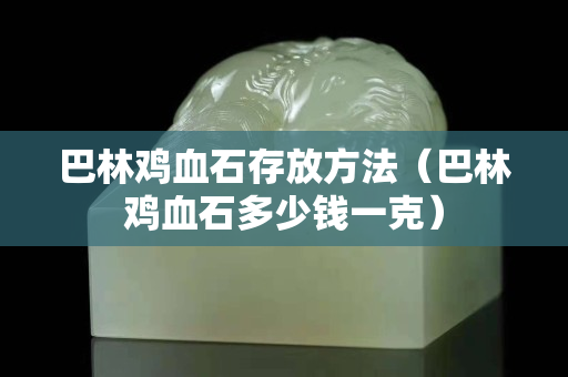 巴林雞血石存放方法（巴林雞血石多少錢一克）