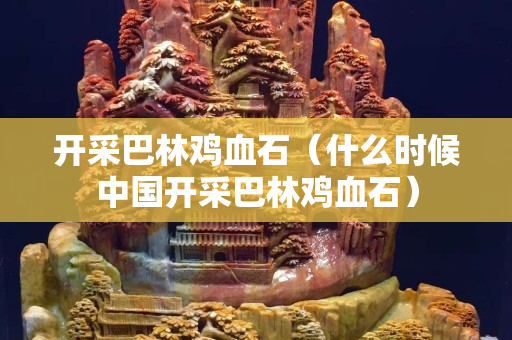 開采巴林雞血石（什么時候中國開采巴林雞血石）