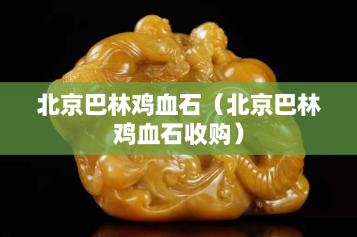 北京巴林雞血石（北京巴林雞血石收購）