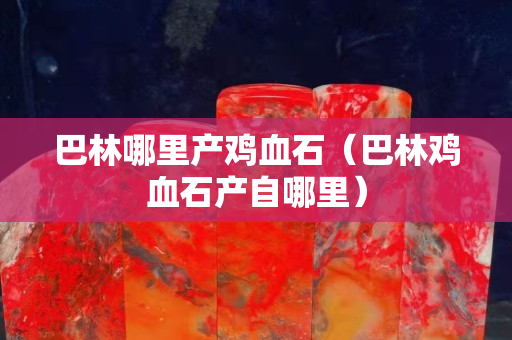 巴林哪里產(chǎn)雞血石（巴林雞血石產(chǎn)自哪里）