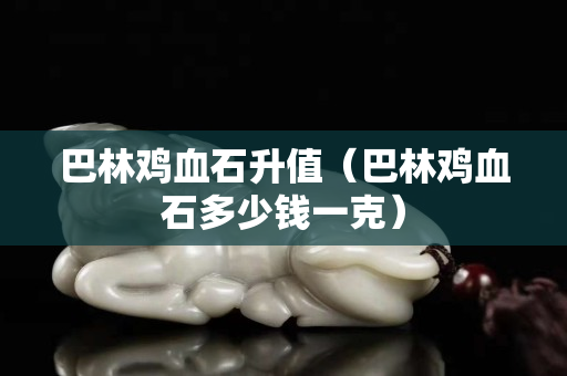 巴林雞血石升值（巴林雞血石多少錢一克）
