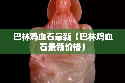 巴林雞血石最新（巴林雞血石最新價格）