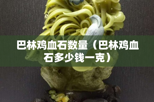 巴林雞血石數量（巴林雞血石多少錢一克）