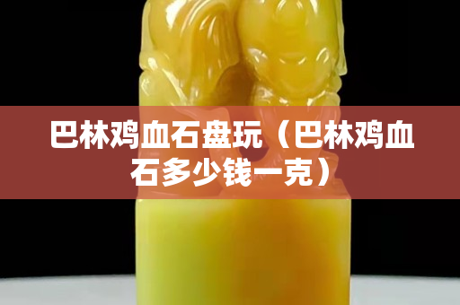 巴林雞血石盤玩（巴林雞血石多少錢一克）