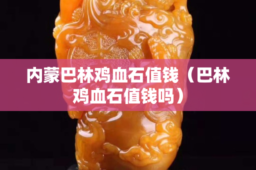 內(nèi)蒙巴林雞血石值錢(qián)（巴林雞血石值錢(qián)嗎）