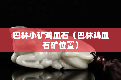 巴林小礦雞血石（巴林雞血石礦位置）