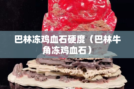 巴林凍雞血石硬度（巴林牛角凍雞血石）