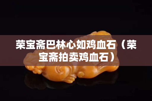 榮寶齋巴林心如雞血石（榮寶齋拍賣雞血石）