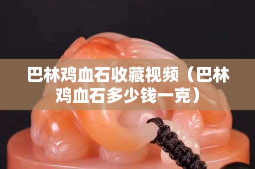 巴林雞血石收藏視頻（巴林雞血石多少錢一克）