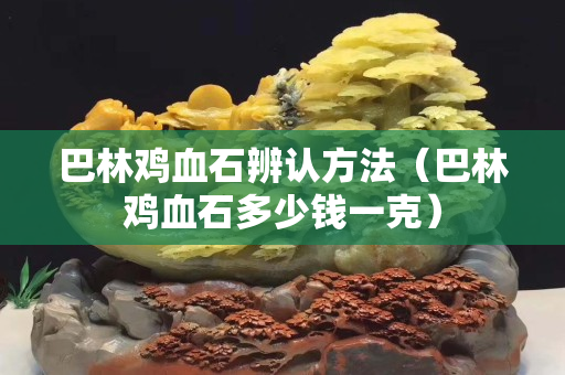 巴林雞血石辨認方法（巴林雞血石多少錢一克）