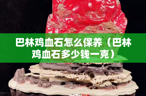 巴林雞血石怎么保養（巴林雞血石多少錢一克）
