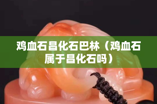 雞血石昌化石巴林（雞血石屬于昌化石嗎）