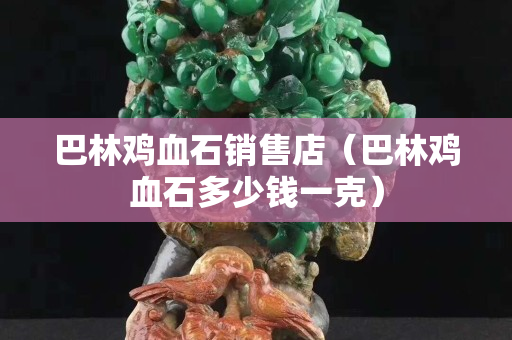 巴林雞血石銷售店（巴林雞血石多少錢一克）