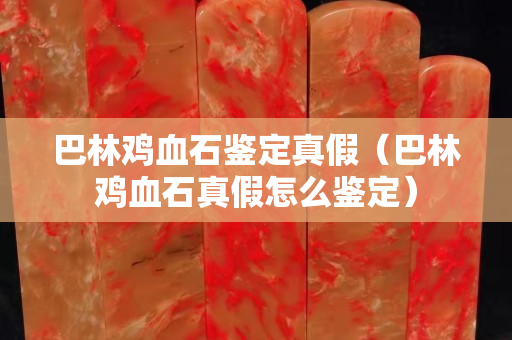 巴林雞血石鑒定真假（巴林雞血石真假怎么鑒定）