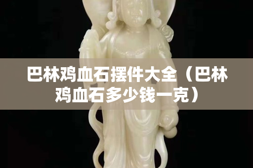 巴林雞血石擺件大全（巴林雞血石多少錢一克）