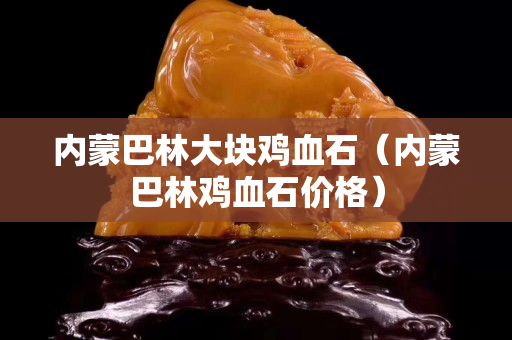 內(nèi)蒙巴林大塊雞血石（內(nèi)蒙巴林雞血石價格）