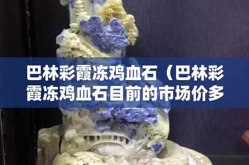 巴林彩霞凍雞血石（巴林彩霞凍雞血石目前的市場價多少錢一克）