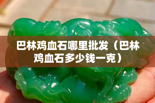 巴林雞血石哪里批發(fā)（巴林雞血石多少錢一克）