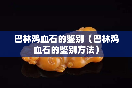 巴林雞血石的鑒別（巴林雞血石的鑒別方法）