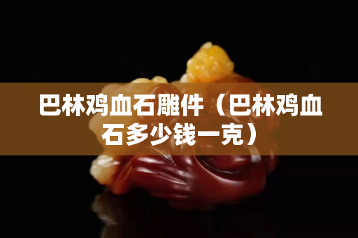 巴林雞血石雕件（巴林雞血石多少錢一克）