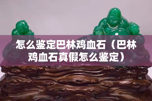 怎么鑒定巴林雞血石（巴林雞血石真假怎么鑒定）