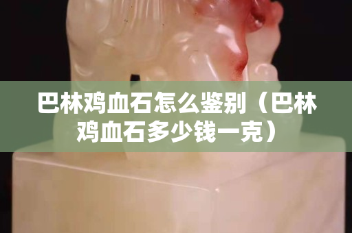 巴林雞血石怎么鑒別（巴林雞血石多少錢一克）
