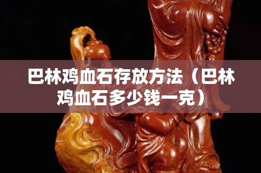 巴林雞血石存放方法（巴林雞血石多少錢一克）