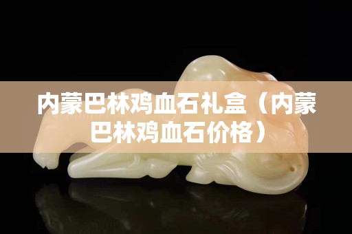 內蒙巴林雞血石禮盒（內蒙巴林雞血石價格）