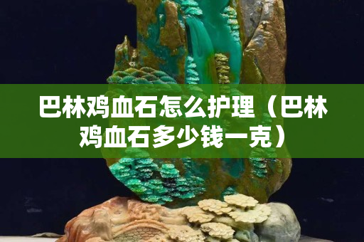 巴林雞血石怎么護理（巴林雞血石多少錢一克）