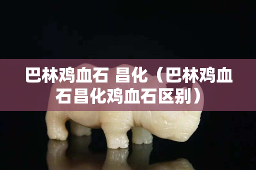巴林雞血石 昌化（巴林雞血石昌化雞血石區別）