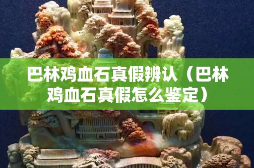 巴林雞血石真假辨認(rèn)（巴林雞血石真假怎么鑒定）