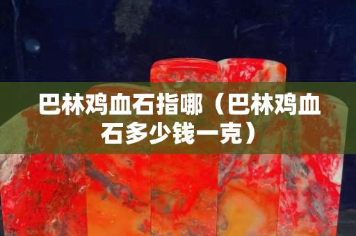 巴林雞血石指哪（巴林雞血石多少錢一克）