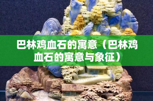 巴林雞血石的寓意（巴林雞血石的寓意與象征）