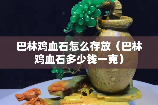 巴林雞血石怎么存放（巴林雞血石多少錢一克）