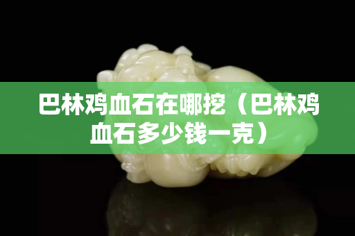 巴林雞血石在哪挖（巴林雞血石多少錢一克）