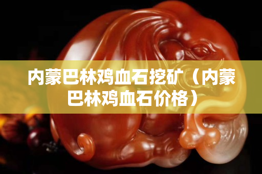 內蒙巴林雞血石挖礦（內蒙巴林雞血石價格）